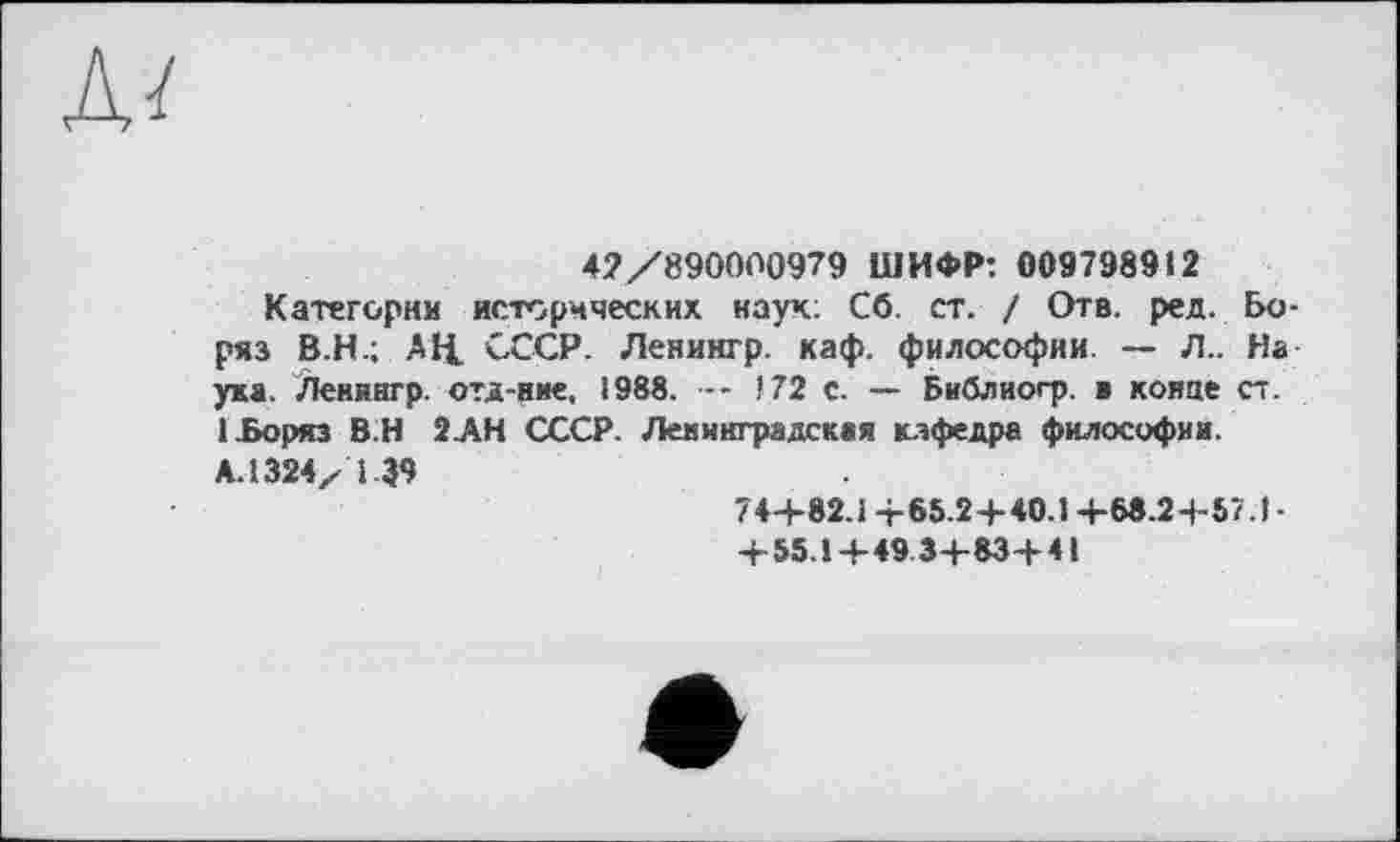 ﻿л/
47/890000979 ШИФР: 0097989«2
Категории исторических наук; Сб. ст. / Отв. ред. Бо-ряз В.Н.; АЦ. СССР. Ленингр. каф. философии. — Л.. На ука. Лениагр. отд-вие. 1988. — 172 с. — Библиогр. в конце ст. ІЬоряз В.Н 2АН СССР. Ленинградская кафедра философии.
А. 1324/ і 39
74+82.1 +65.2+40.1 +68.2+57.1-
+55.1+49 3+83+41